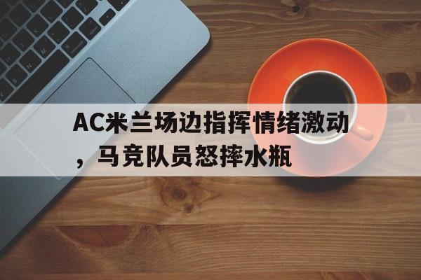 AC米兰场边指挥情绪激动，马竞队员怒摔水瓶