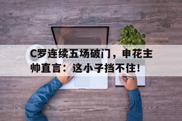 C罗连续五场破门，申花主帅直言：这小子挡不住！